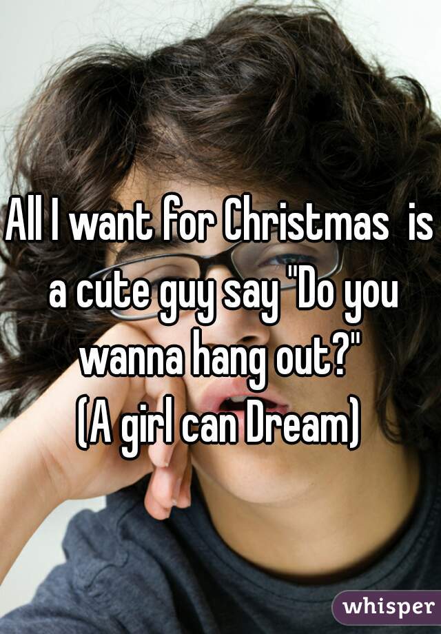 All I want for Christmas  is a cute guy say "Do you wanna hang out?" 
(A girl can Dream)