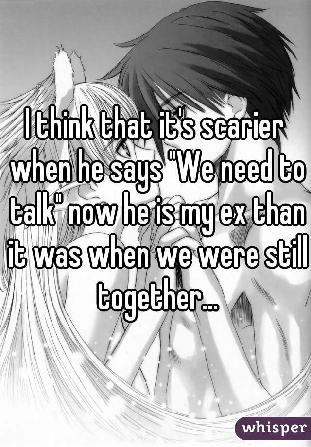 I think that it's scarier when he says "We need to talk" now he is my ex than it was when we were still together...