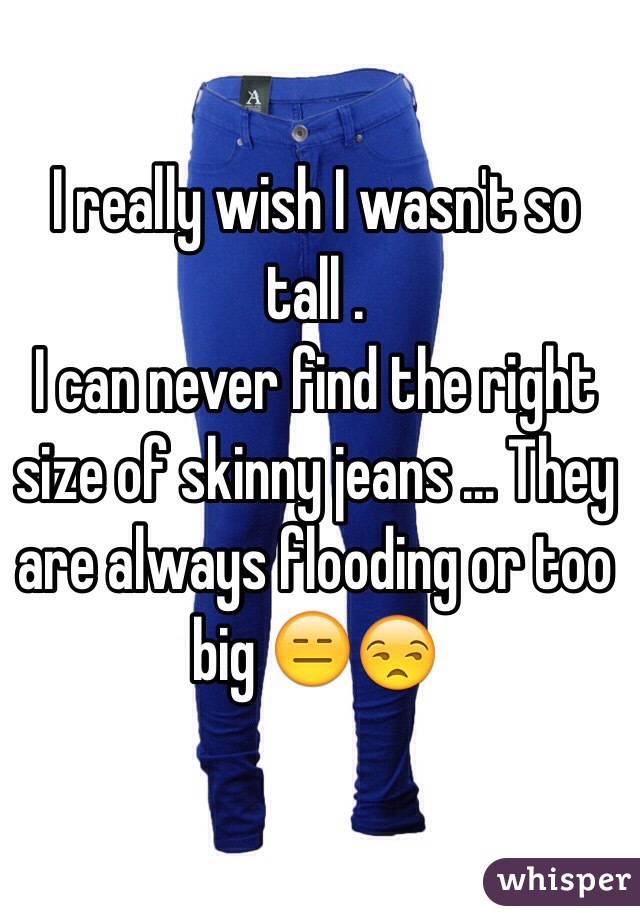 I really wish I wasn't so tall .
I can never find the right size of skinny jeans ... They are always flooding or too big 😑😒