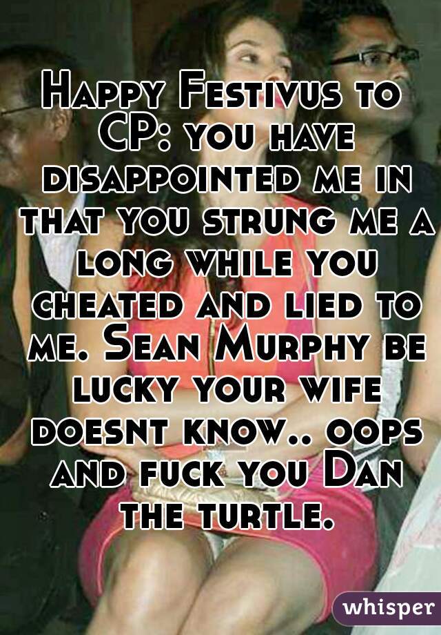 Happy Festivus to CP: you have disappointed me in that you strung me a long while you cheated and lied to me. Sean Murphy be lucky your wife doesnt know.. oops and fuck you Dan the turtle.