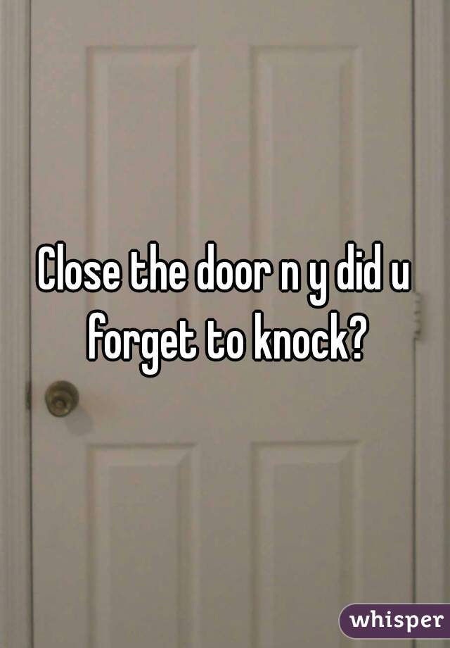 Close the door n y did u forget to knock?