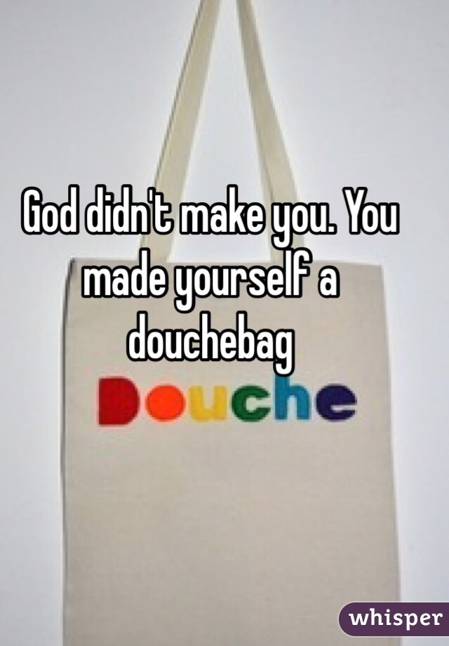 God didn't make you. You made yourself a douchebag 