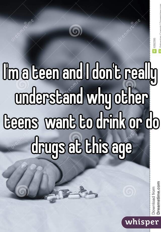 I'm a teen and I don't really understand why other teens  want to drink or do drugs at this age