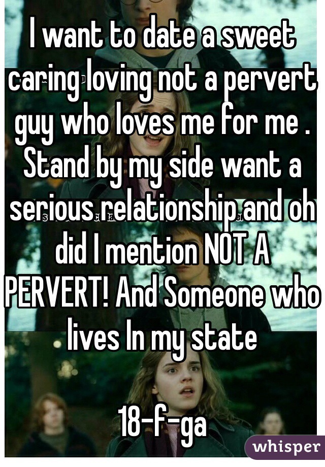 I want to date a sweet caring loving not a pervert guy who loves me for me . Stand by my side want a serious relationship and oh did I mention NOT A PERVERT! And Someone who lives In my state

18-f-ga 