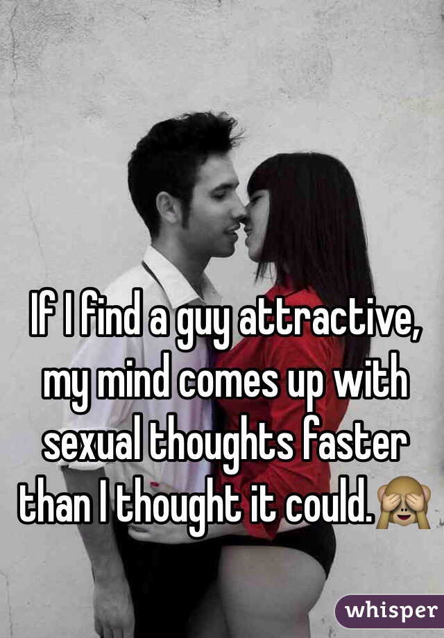 If I find a guy attractive, my mind comes up with sexual thoughts faster than I thought it could.🙈