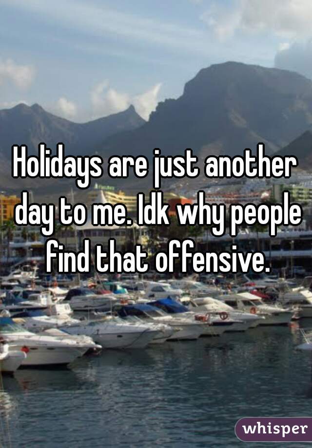 Holidays are just another day to me. Idk why people find that offensive.