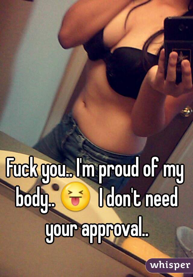 Fuck you.. I'm proud of my body.. 😝  I don't need your approval..