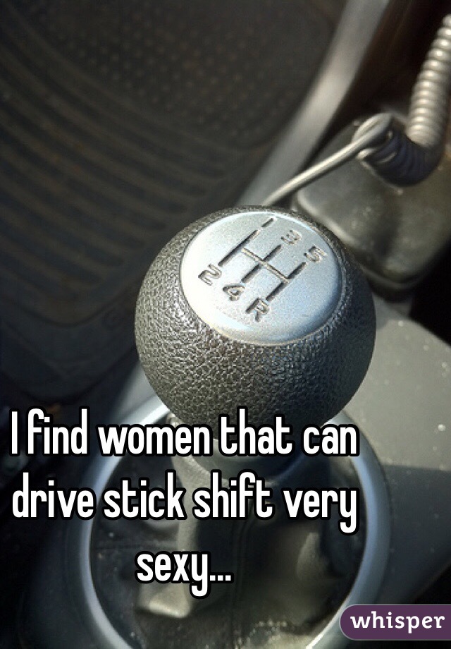 I find women that can drive stick shift very sexy...