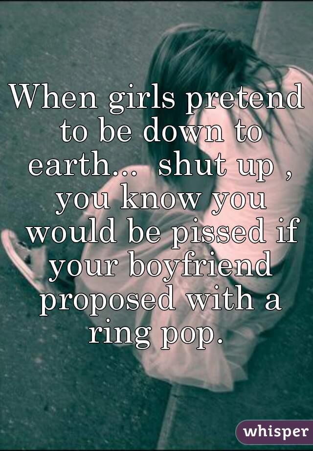 When girls pretend to be down to earth...  shut up , you know you would be pissed if your boyfriend proposed with a ring pop. 