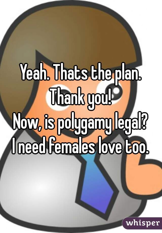 Yeah. Thats the plan.
Thank you!
Now, is polygamy legal?
I need females love too.