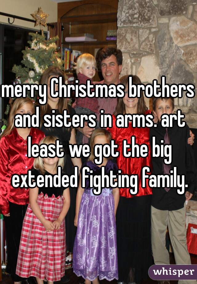 merry Christmas brothers and sisters in arms. art least we got the big extended fighting family.