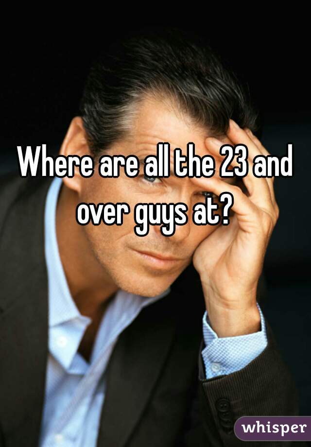 Where are all the 23 and over guys at? 