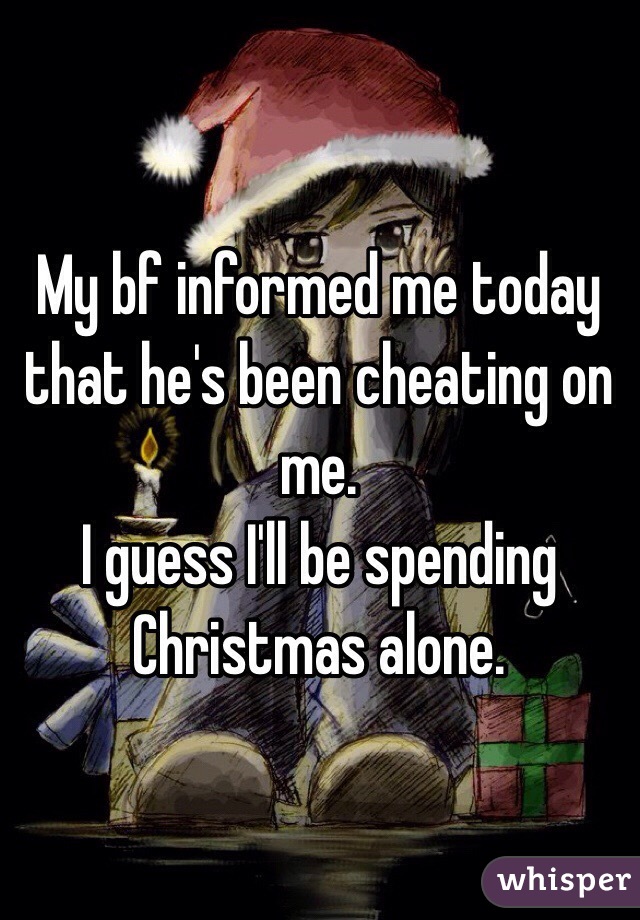 My bf informed me today that he's been cheating on me. 
I guess I'll be spending Christmas alone.