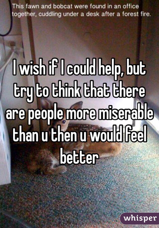 I wish if I could help, but try to think that there are people more miserable than u then u would feel better