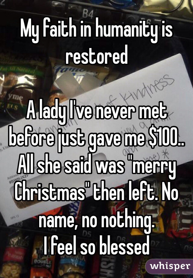 My faith in humanity is restored

A lady I've never met before just gave me $100.. All she said was "merry Christmas" then left. No name, no nothing.
I feel so blessed