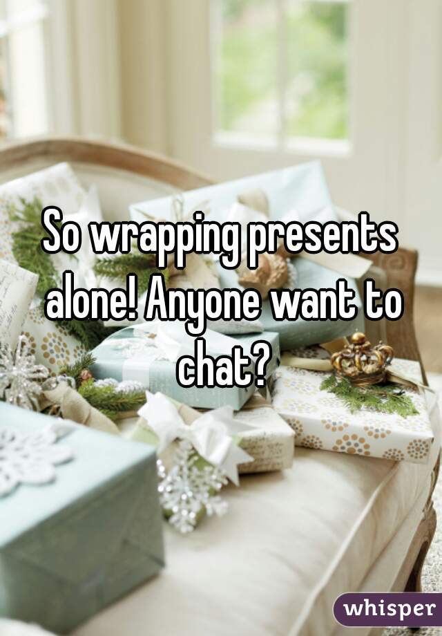 So wrapping presents alone! Anyone want to chat?