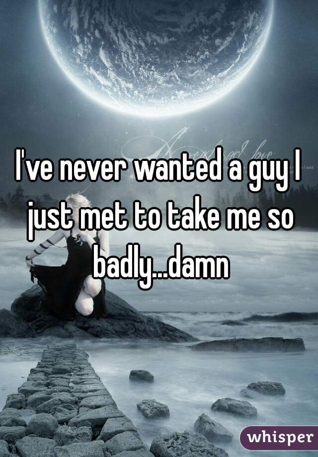 I've never wanted a guy I just met to take me so badly...damn