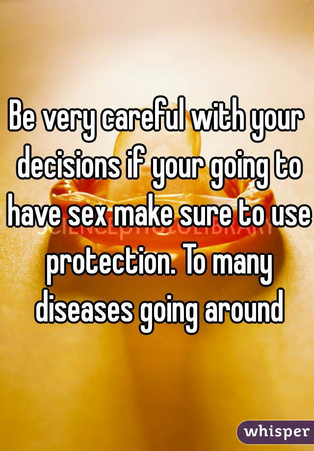 Be very careful with your decisions if your going to have sex make sure to use protection. To many diseases going around