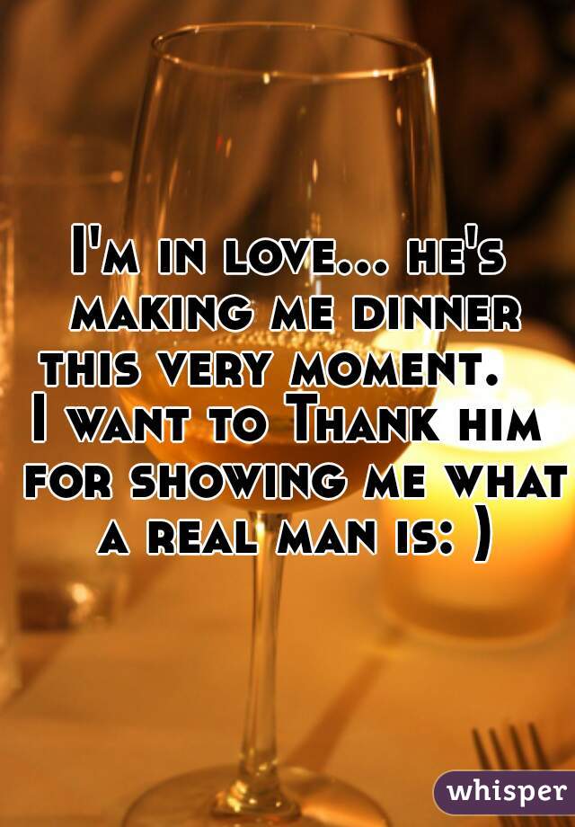 I'm in love... he's making me dinner this very moment.   
I want to Thank him for showing me what a real man is: )