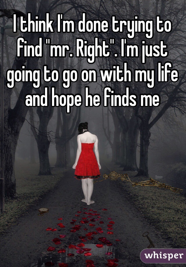 I think I'm done trying to find "mr. Right". I'm just going to go on with my life and hope he finds me