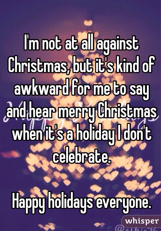 I'm not at all against Christmas, but it's kind of awkward for me to say and hear merry Christmas when it's a holiday I don't celebrate. 

Happy holidays everyone. 