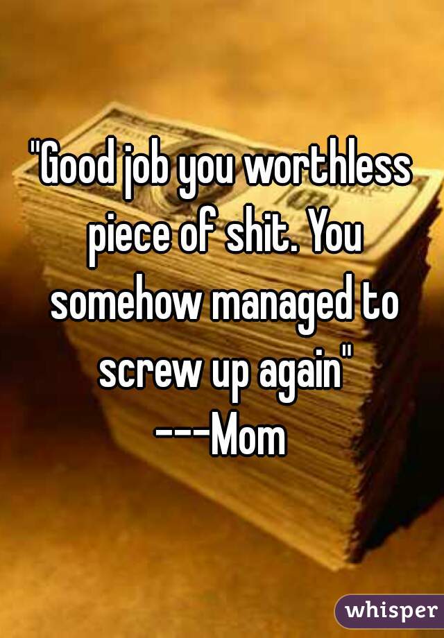 "Good job you worthless piece of shit. You somehow managed to screw up again"
---Mom