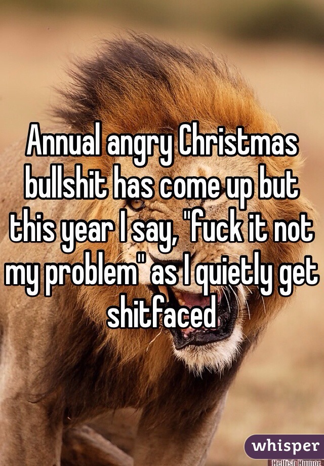 Annual angry Christmas bullshit has come up but this year I say, "fuck it not my problem" as I quietly get shitfaced