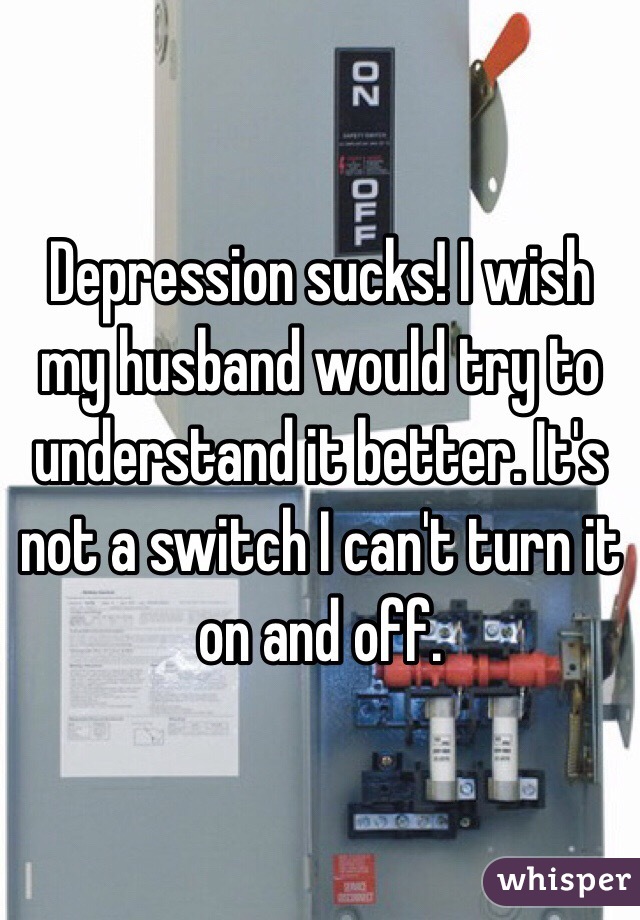 Depression sucks! I wish my husband would try to understand it better. It's not a switch I can't turn it on and off. 