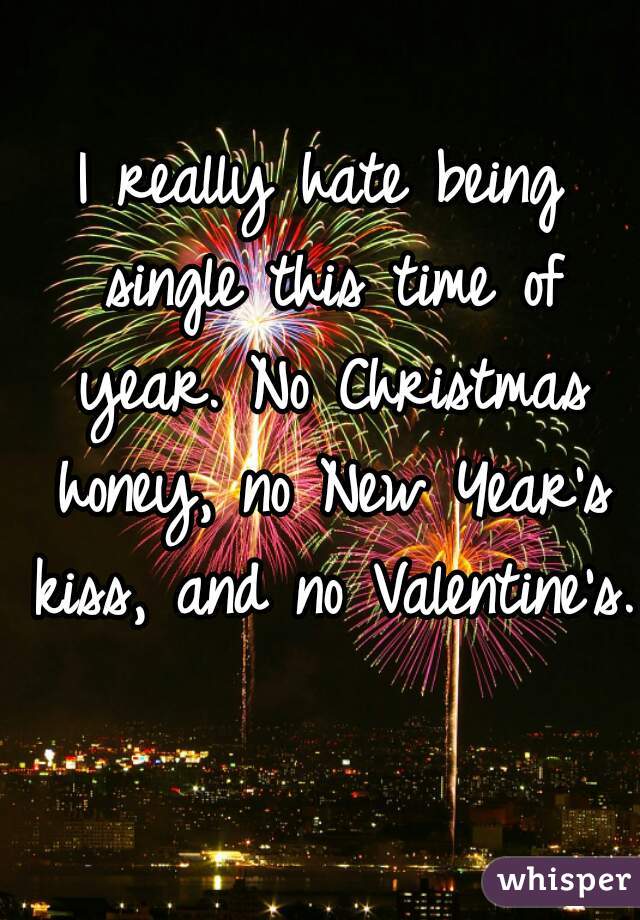 I really hate being single this time of year. No Christmas honey, no New Year's kiss, and no Valentine's. 