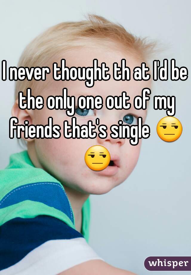 I never thought th at I'd be the only one out of my friends that's single 😒 😒 