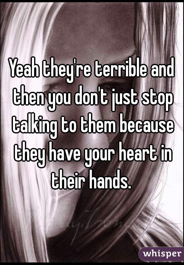 Yeah they're terrible and then you don't just stop talking to them because they have your heart in their hands. 