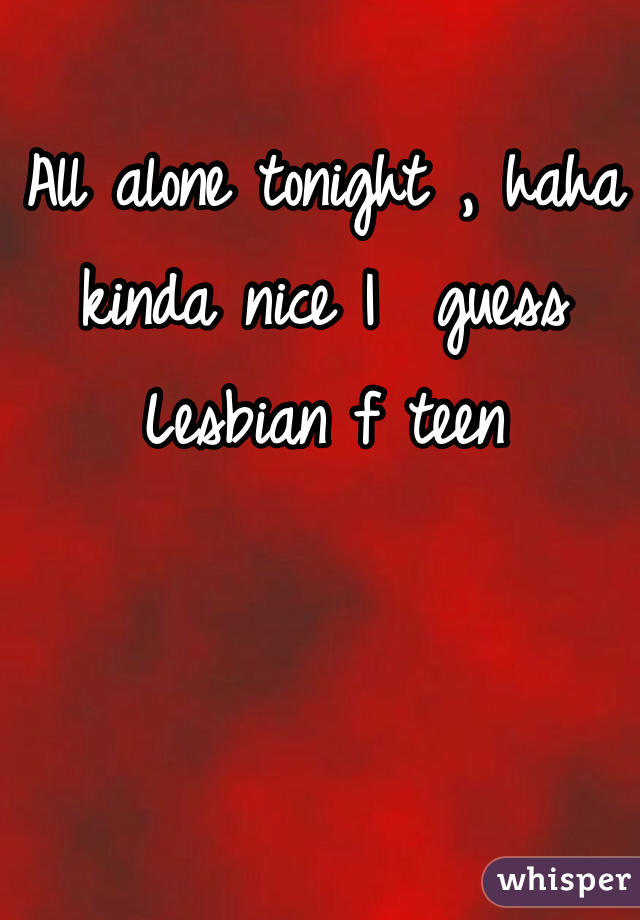 All alone tonight , haha kinda nice I  guess 
Lesbian f teen 