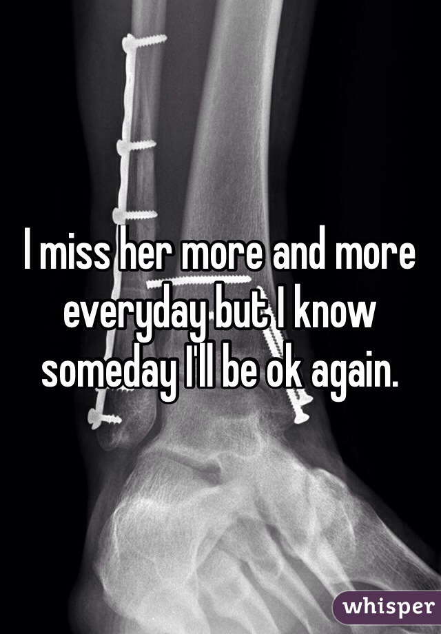 I miss her more and more everyday but I know someday I'll be ok again. 
