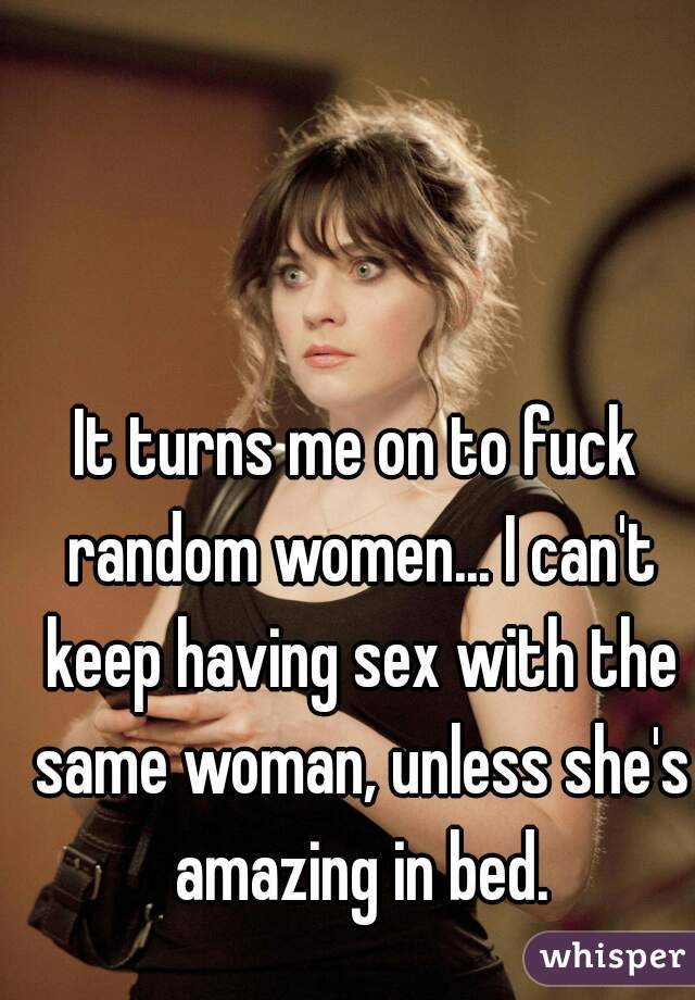 It turns me on to fuck random women... I can't keep having sex with the same woman, unless she's amazing in bed.