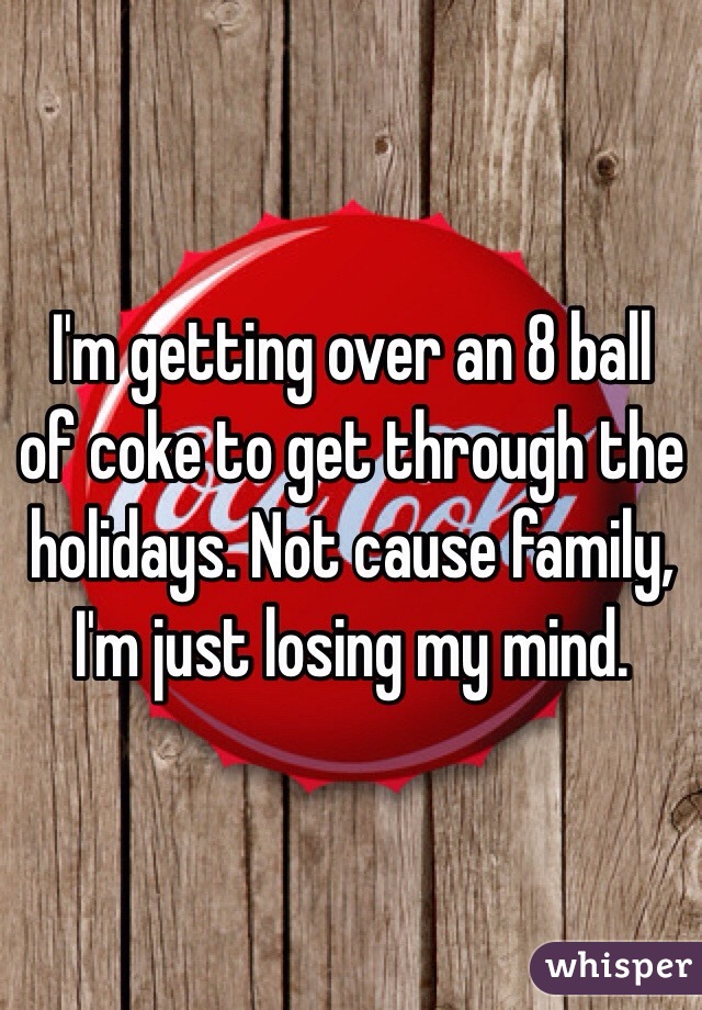 I'm getting over an 8 ball of coke to get through the holidays. Not cause family, I'm just losing my mind. 