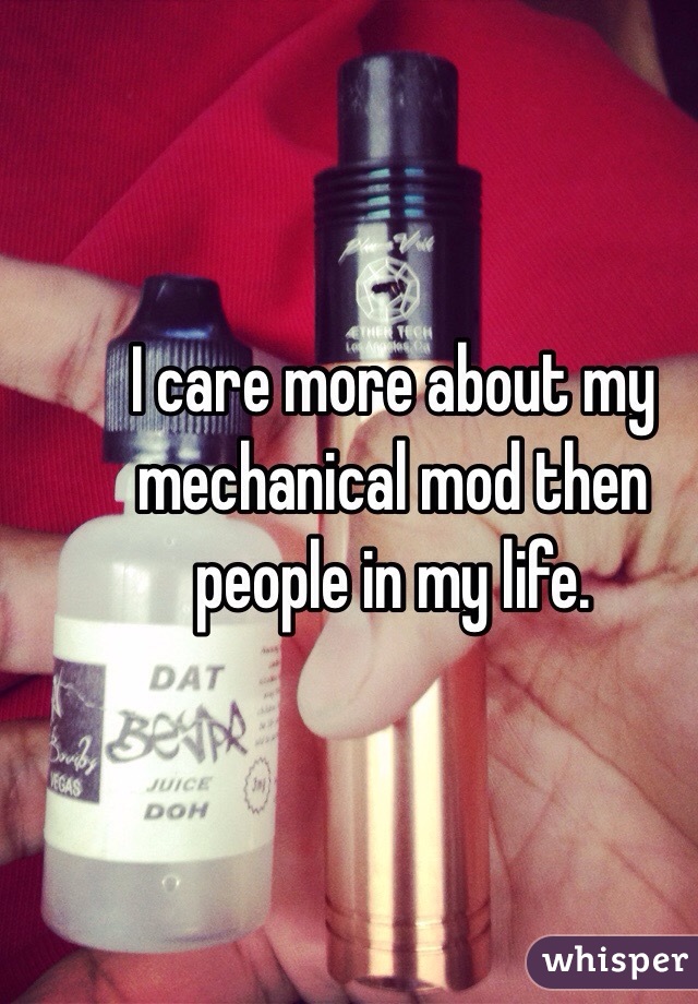 I care more about my mechanical mod then people in my life. 