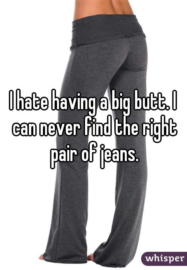 I hate having a big butt. I can never find the right pair of jeans.