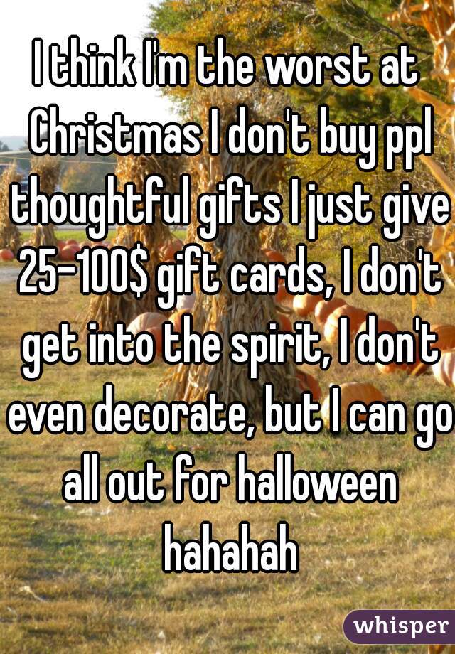 I think I'm the worst at Christmas I don't buy ppl thoughtful gifts I just give 25-100$ gift cards, I don't get into the spirit, I don't even decorate, but I can go all out for halloween hahahah