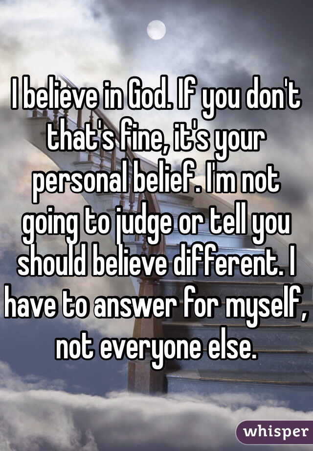 I believe in God. If you don't that's fine, it's your personal belief. I'm not going to judge or tell you should believe different. I have to answer for myself, not everyone else. 