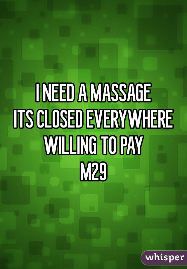 I NEED A MASSAGE 
ITS CLOSED EVERYWHERE 
WILLING TO PAY 
M29