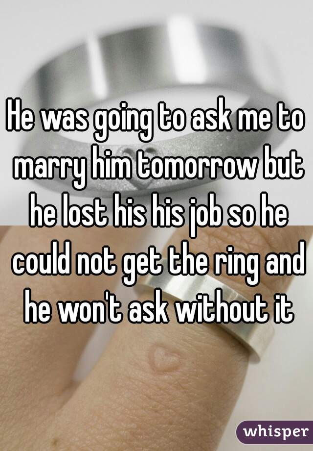 He was going to ask me to marry him tomorrow but he lost his his job so he could not get the ring and he won't ask without it