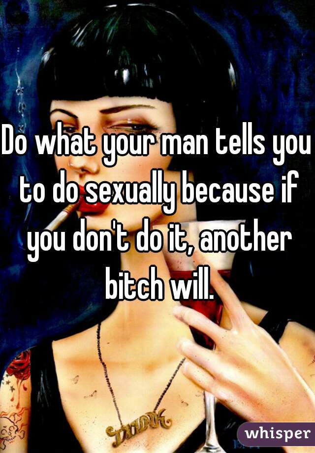 Do what your man tells you to do sexually because if you don't do it, another bitch will.