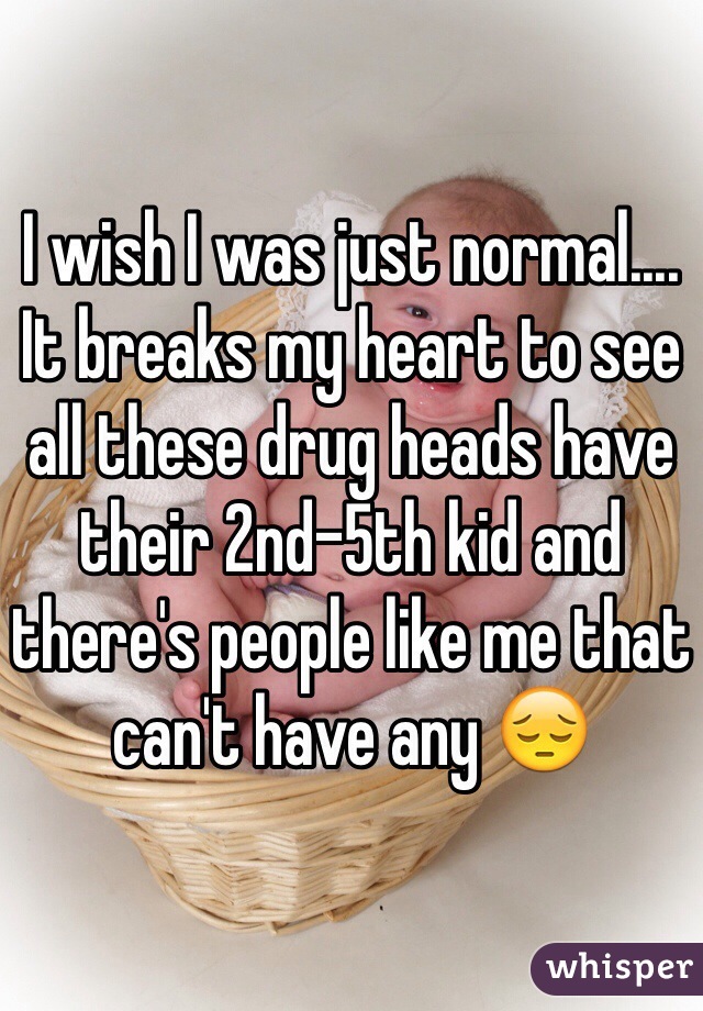 I wish I was just normal.... It breaks my heart to see all these drug heads have their 2nd-5th kid and there's people like me that can't have any 😔