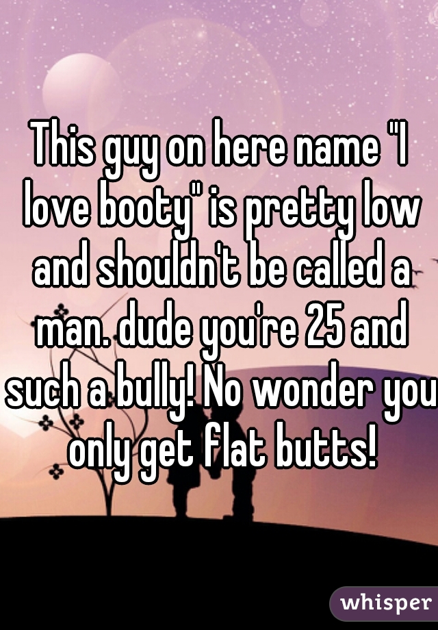 This guy on here name "I love booty" is pretty low and shouldn't be called a man. dude you're 25 and such a bully! No wonder you only get flat butts!