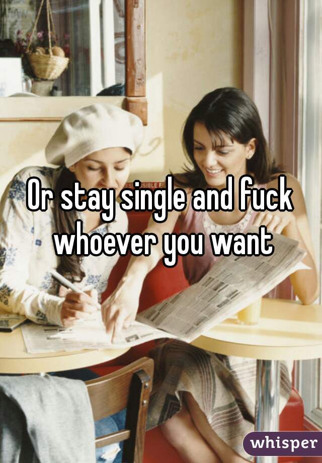 Or stay single and fuck whoever you want