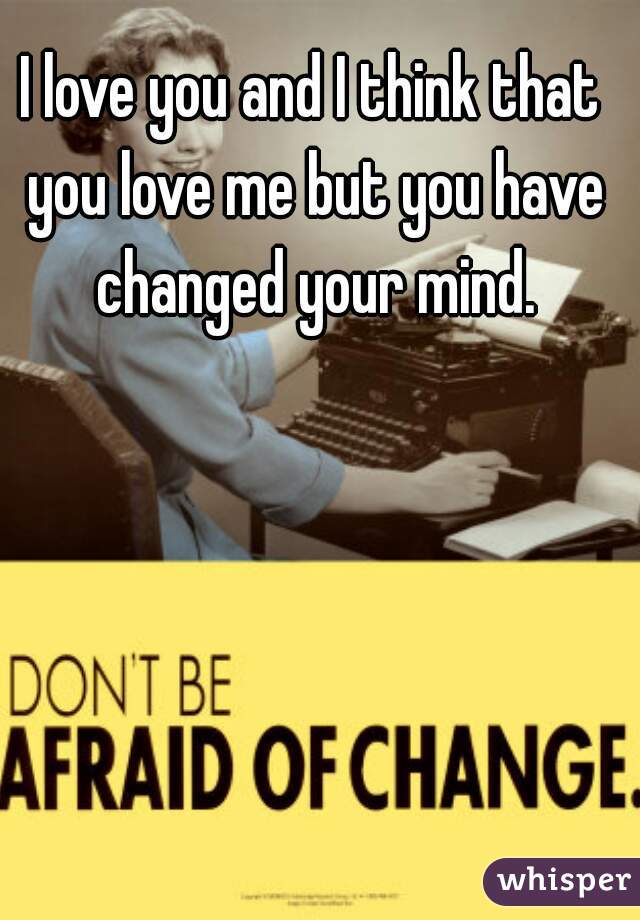 I love you and I think that you love me but you have changed your mind.