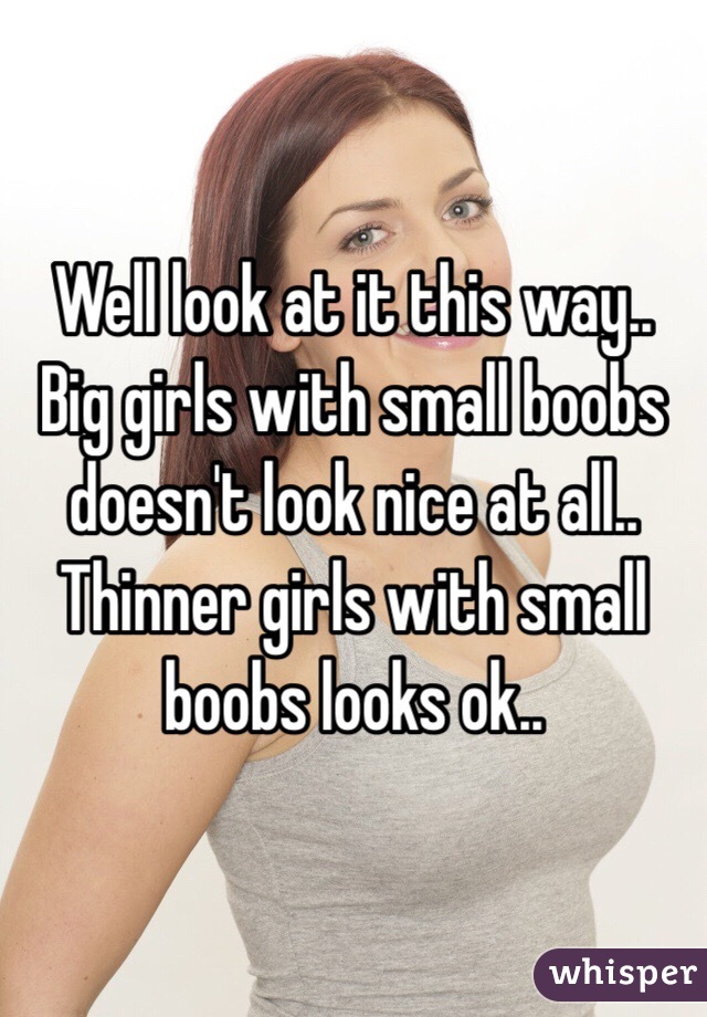 Well look at it this way.. Big girls with small boobs doesn't look nice at all.. Thinner girls with small boobs looks ok.. 