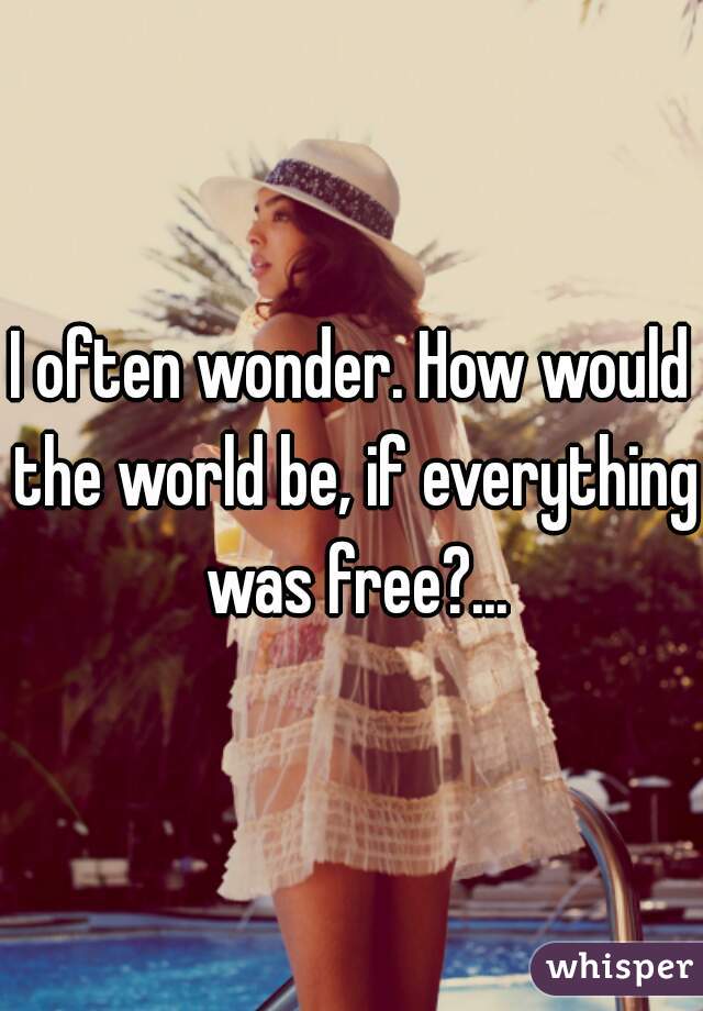 I often wonder. How would the world be, if everything was free?...