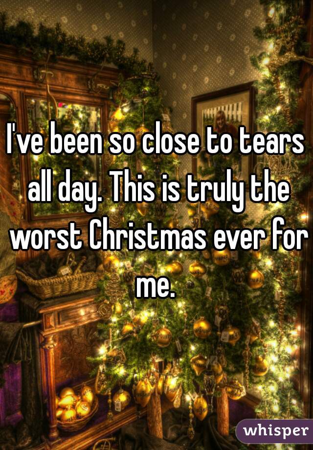 I've been so close to tears all day. This is truly the worst Christmas ever for me. 