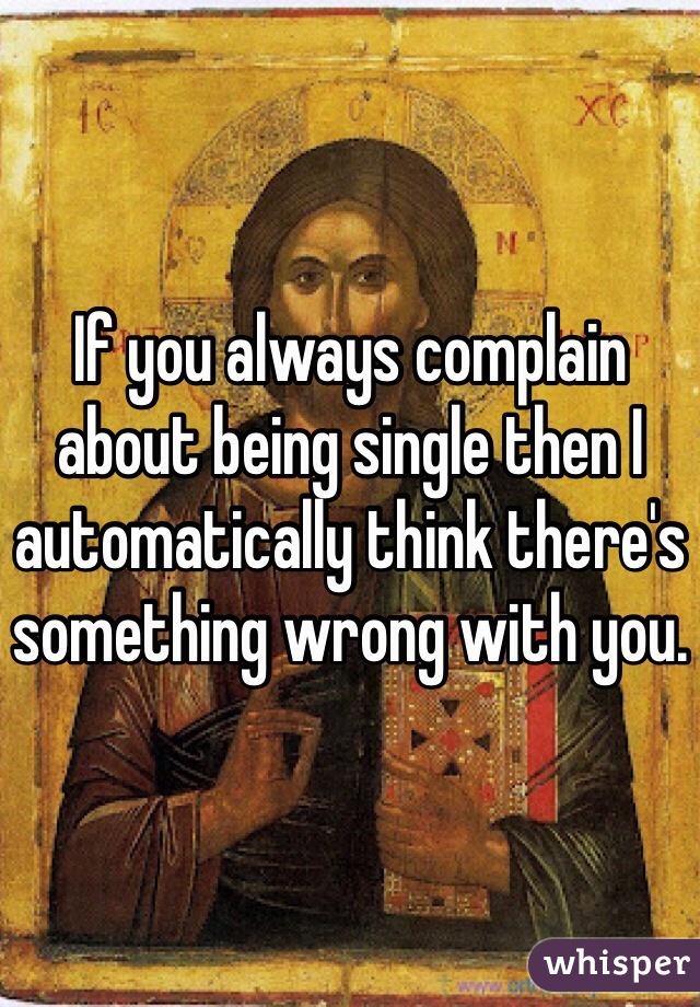 If you always complain about being single then I automatically think there's something wrong with you.